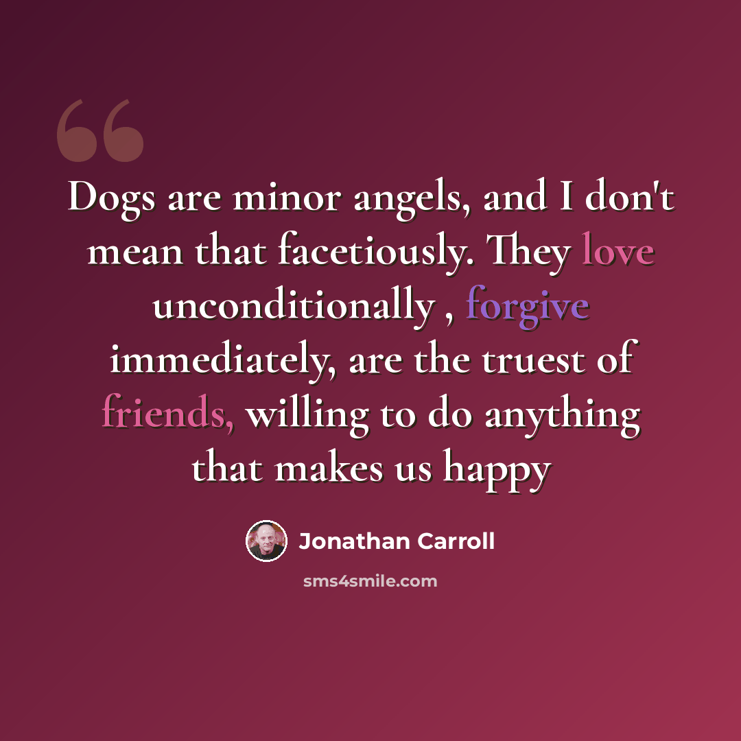 “Dogs are minor angels, and I don't mean that facetiously. They love unconditionally , forgive immediately, are the truest of friends, willing to do anything that makes us happy” quote by Jonathan Carroll