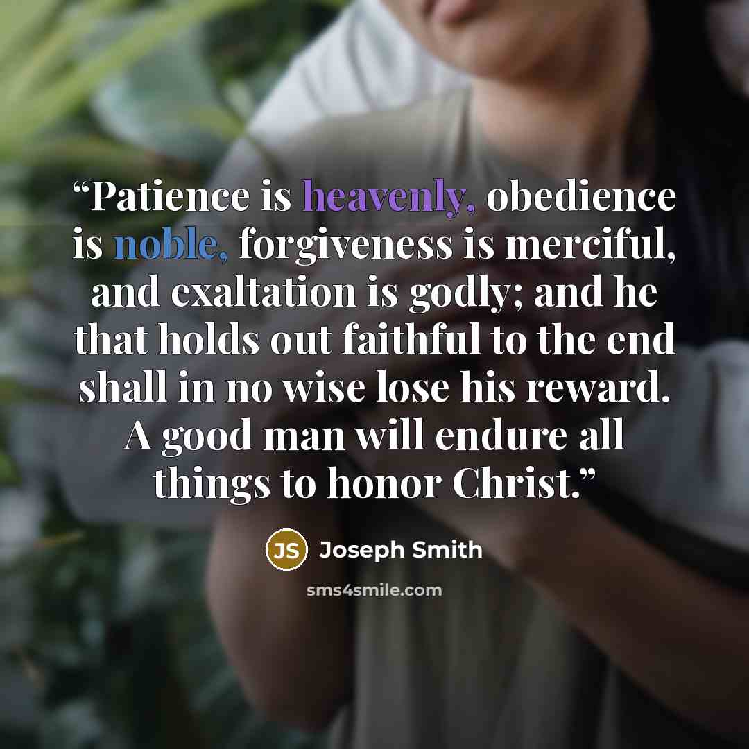 “Patience is heavenly, obedience is noble, forgiveness is merciful, and exaltation is godly; and he that holds out faithful to the end shall in no wise lose his reward. A good man will endure all things to honor Christ.” quote by Joseph Smith