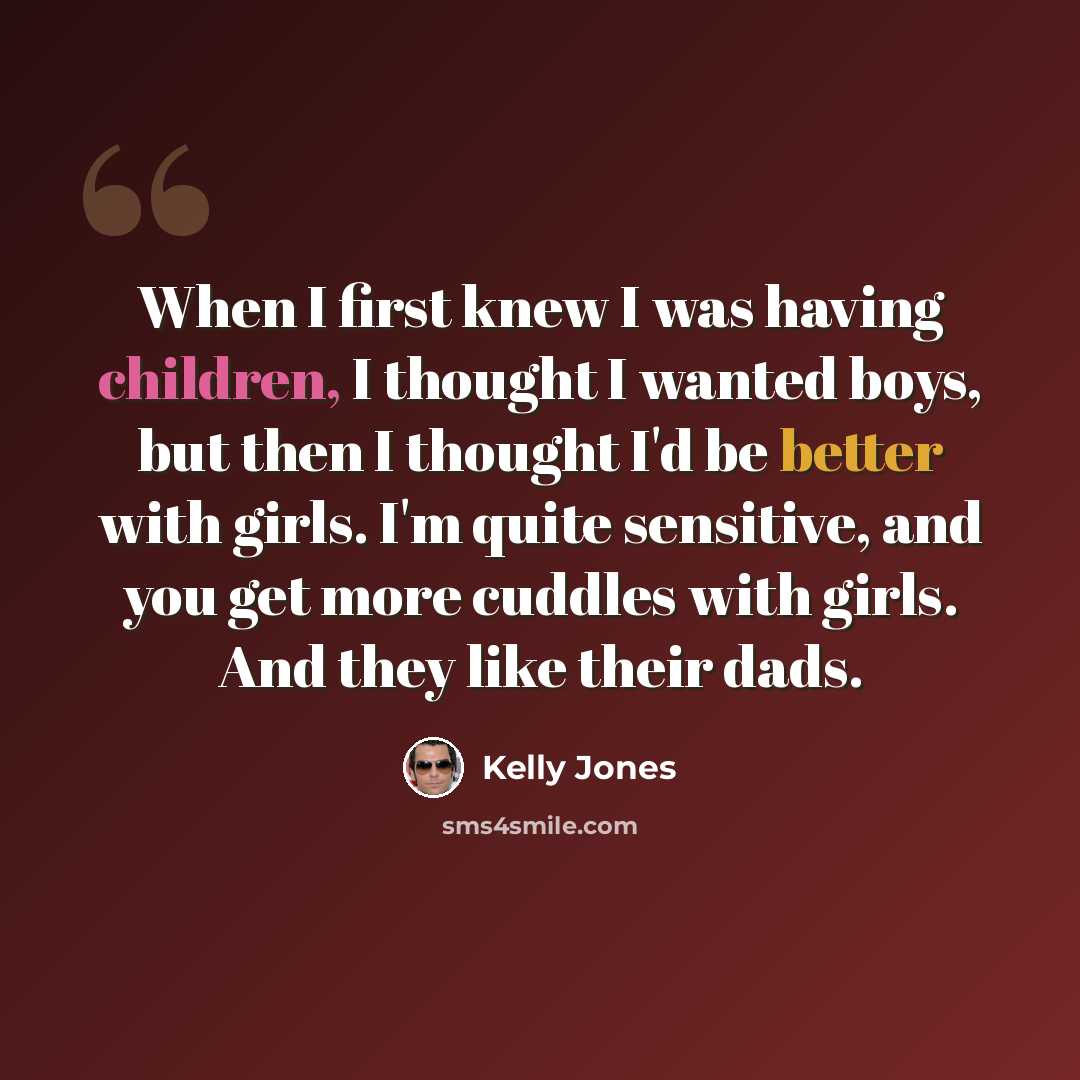 “When I first knew I was having children, I thought I wanted boys, but then I thought I'd be better with girls. I'm quite sensitive, and you get more cuddles with girls. And they like their dads.” quote by Kelly Jones
