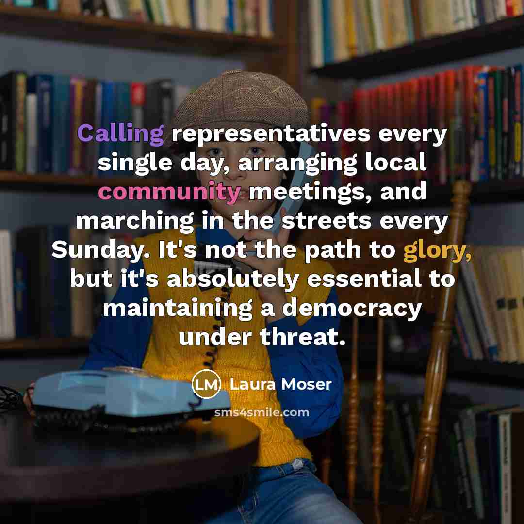“Calling representatives every single day, arranging local community meetings, and marching in the streets every Sunday. It's not the path to glory, but it's absolutely essential to maintaining a democracy under threat.” quote by Laura Moser