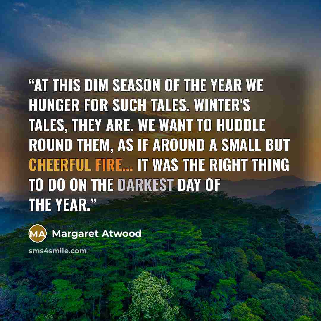 “At this dim season of the year we hunger for such tales. Winter's tales, they are. We want to huddle round them, as if around a small but cheerful fire... It was the right thing to do on the darkest day of the year.” quote by Margaret Atwood