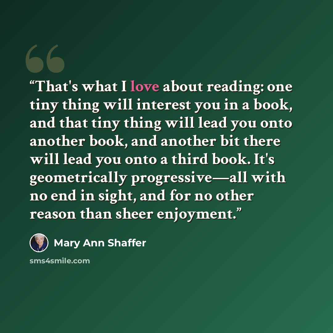 “That's what I love about reading: one tiny thing will interest you in a book, and that tiny thing will lead you onto another book, and another bit there will lead you onto a third book. It's geometrically progressive—all with no end in sight, and for no other reason than sheer enjoyment.” quote by Mary Ann Shaffer