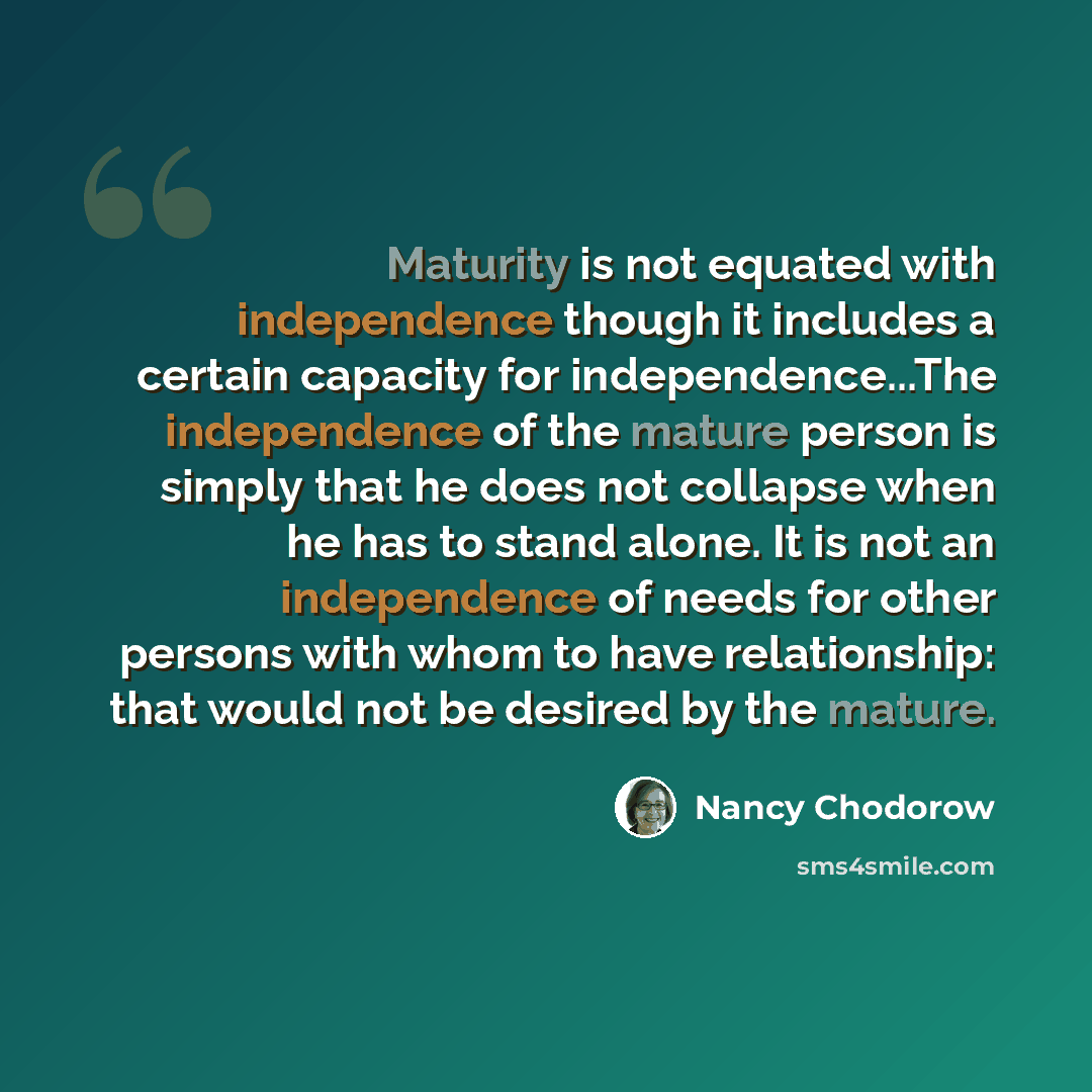 “Maturity is not equated with independence though it includes a certain capacity for independence...The independence of the mature person is simply that he does not collapse when he has to stand alone. It is not an independence of needs for other persons with whom to have relationship: that would…” quote by Nancy Chodorow