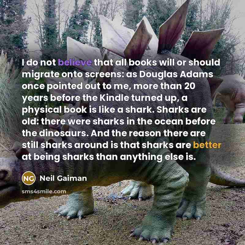“I do not believe that all books will or should migrate onto screens: as Douglas Adams once pointed out to me, more than 20 years before the Kindle turned up, a physical book is like a shark. Sharks are old: there were sharks in the ocean before the dinosaurs. And the reason there are still sharks…” quote by Neil Gaiman