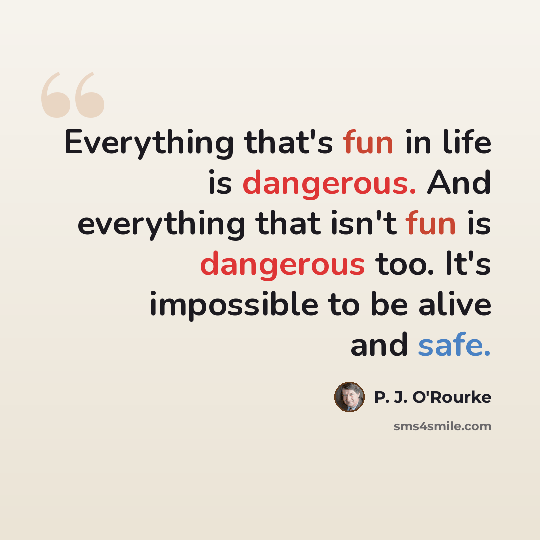 “Everything that's fun in life is dangerous. And everything that isn't fun is dangerous too. It's impossible to be alive and safe.” quote by P. J. O'Rourke