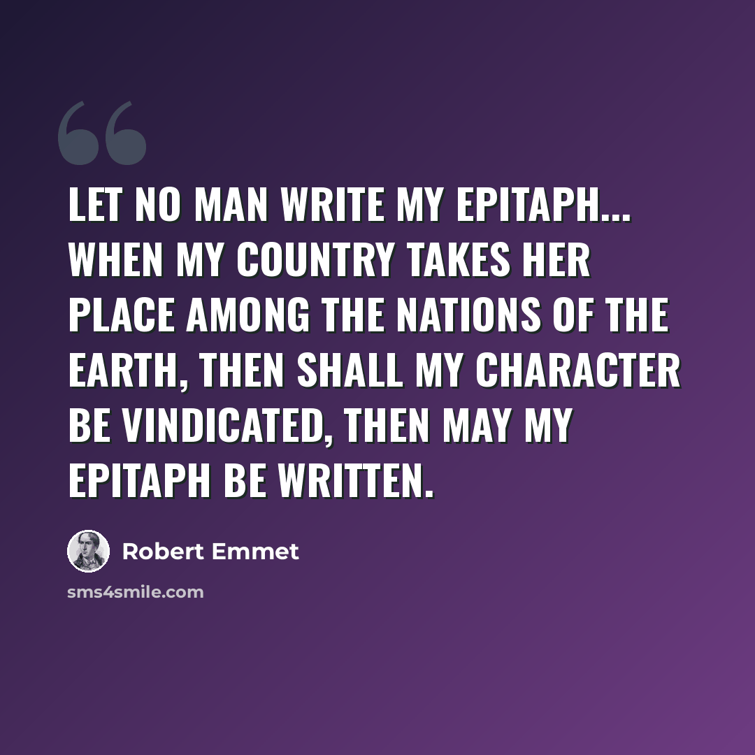 “Let no man write my epitaph... When my country takes her place among the nations of the earth, then shall my character be vindicated, then may my epitaph be written.” quote by Robert Emmet