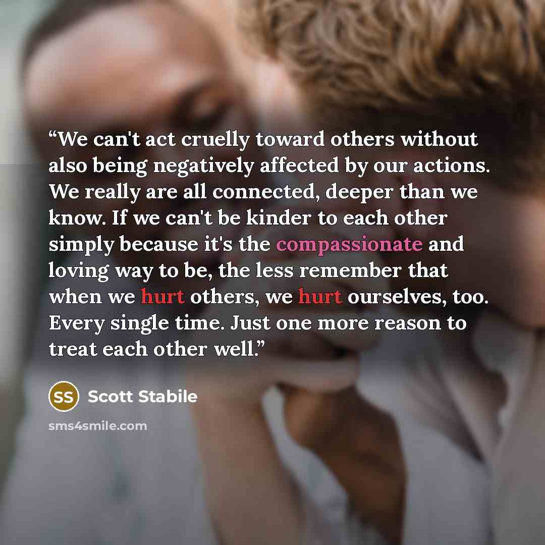 “We can't act cruelly toward others without also being negatively affected by our actions. We really are all connected, deeper than we know. If we can't be kinder to each other simply because it's the compassionate and loving way to be, the less remember that when we hurt others, we hurt ourselves…” quote by Scott Stabile