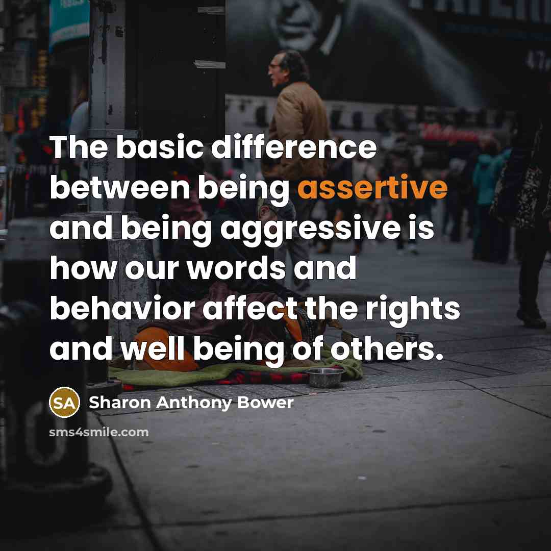 “The basic difference between being assertive and being aggressive is how our words and behavior affect the rights and well being of others.” quote by Sharon Anthony Bower