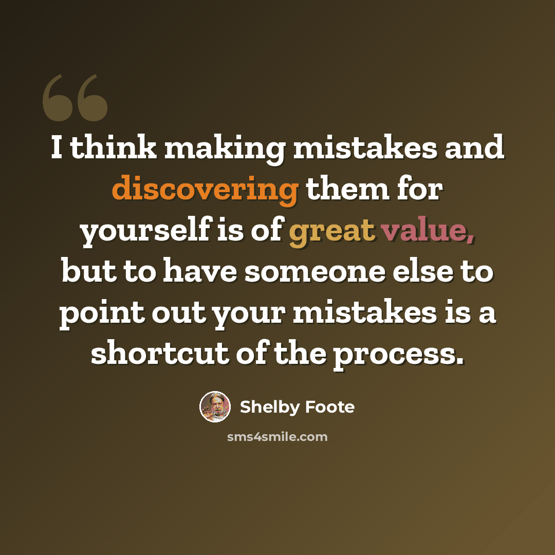 “I think making mistakes and discovering them for yourself is of great value, but to have someone else to point out your mistakes is a shortcut of the process.” quote by Shelby Foote
