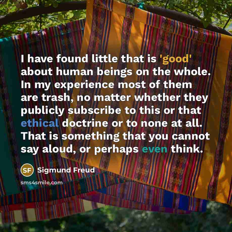 “I have found little that is 'good' about human beings on the whole. In my experience most of them are trash, no matter whether they publicly subscribe to this or that ethical doctrine or to none at all. That is something that you cannot say aloud, or perhaps even think.” quote by Sigmund Freud