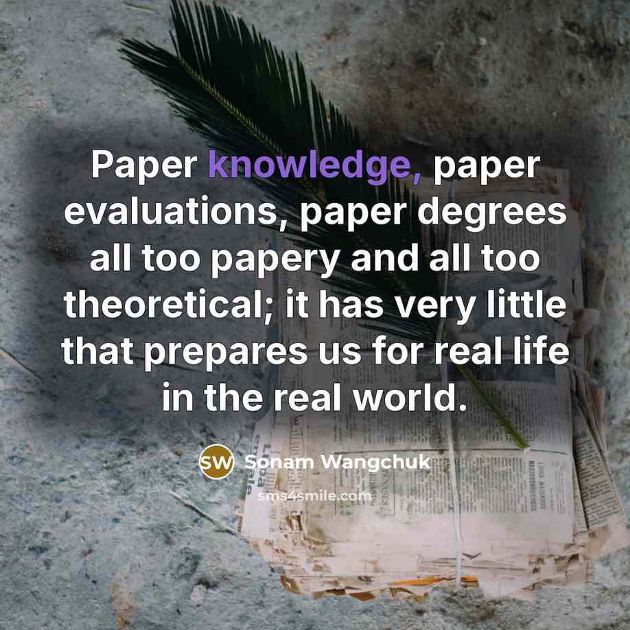“Paper knowledge, paper evaluations, paper degrees all too papery and all too theoretical; it has very little that prepares us for real life in the real world.” quote by Sonam Wangchuk