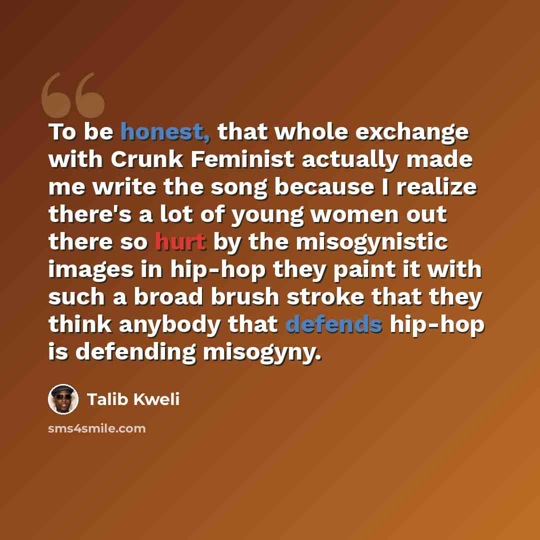 “To be honest, that whole exchange with Crunk Feminist actually made me write the song because I realize there's a lot of young women out there so hurt by the misogynistic images in hip-hop they paint it with such a broad brush stroke that they think anybody that defends hip-hop is defending…” quote by Talib Kweli