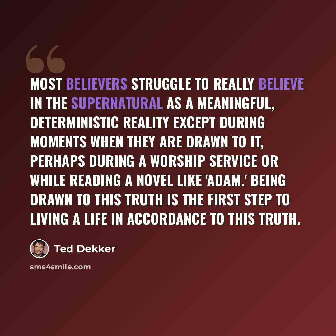 “Most believers struggle to really believe in the supernatural as a meaningful, deterministic reality except during moments when they are drawn to it, perhaps during a worship service or while reading a novel like 'Adam.' Being drawn to this truth is the first step to living a life in accordance to…” quote by Ted Dekker
