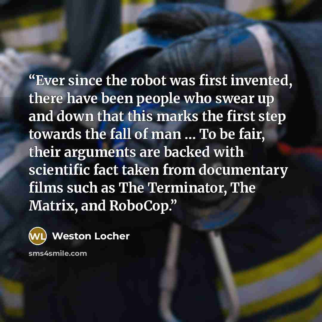 “Ever since the robot was first invented, there have been people who swear up and down that this marks the first step towards the fall of man … To be fair, their arguments are backed with scientific fact taken from documentary films such as The Terminator, The Matrix, and RoboCop.” quote by Weston Locher