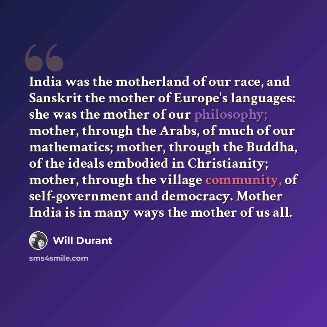 “India was the motherland of our race, and Sanskrit the mother of Europe's languages: she was the mother of our philosophy; mother, through the Arabs, of much of our mathematics; mother, through the Buddha, of the ideals embodied in Christianity; mother, through the village community, of…” quote by Will Durant