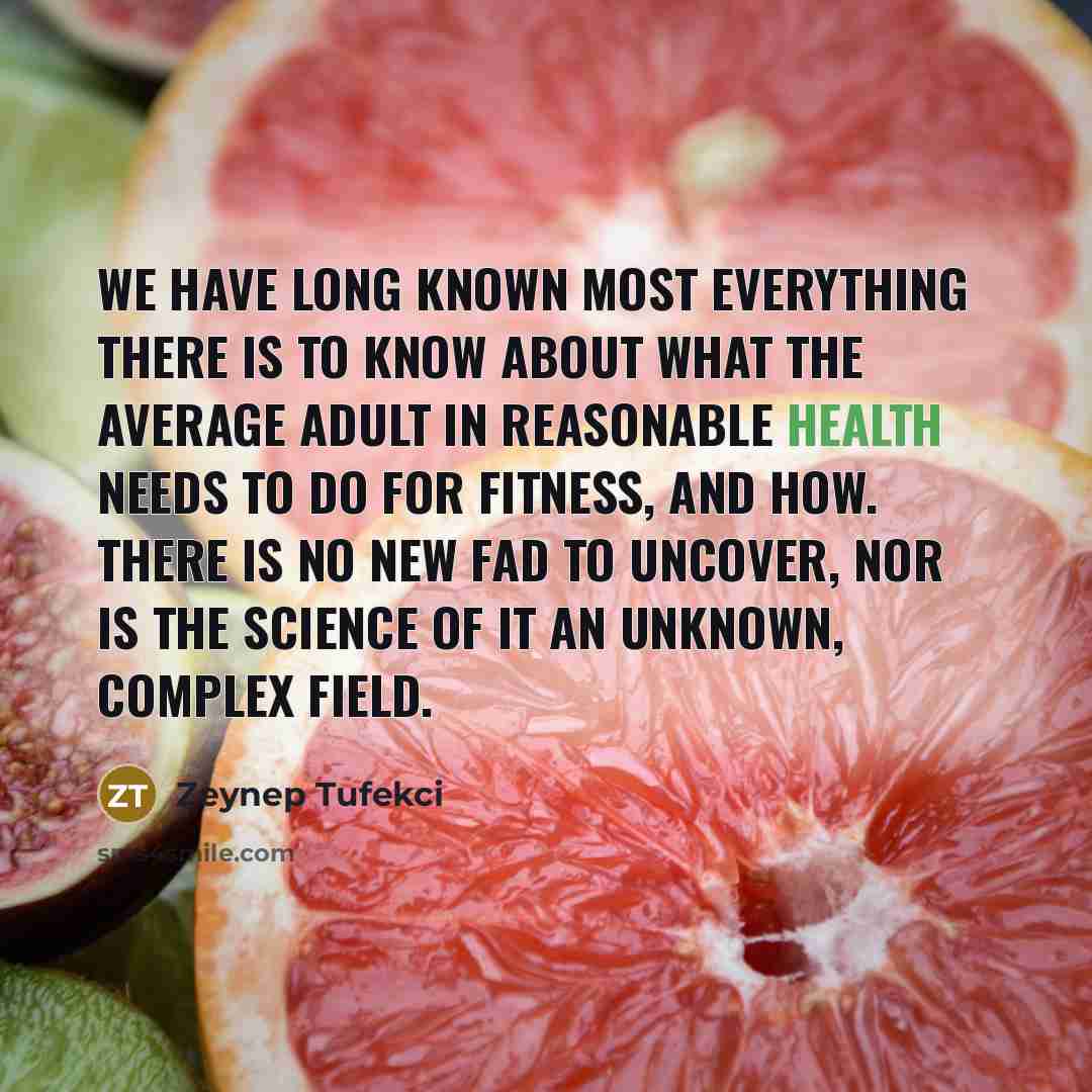 “We have long known most everything there is to know about what the average adult in reasonable health needs to do for fitness, and how. There is no new fad to uncover, nor is the science of it an unknown, complex field.” quote by Zeynep Tufekci