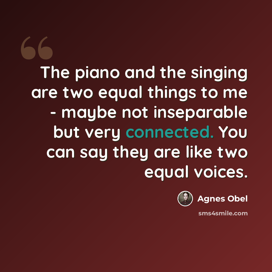 “The piano and the singing are two equal things to me - maybe not inseparable but very connected. You can say they are like two equal voices.” quote by Agnes Obel