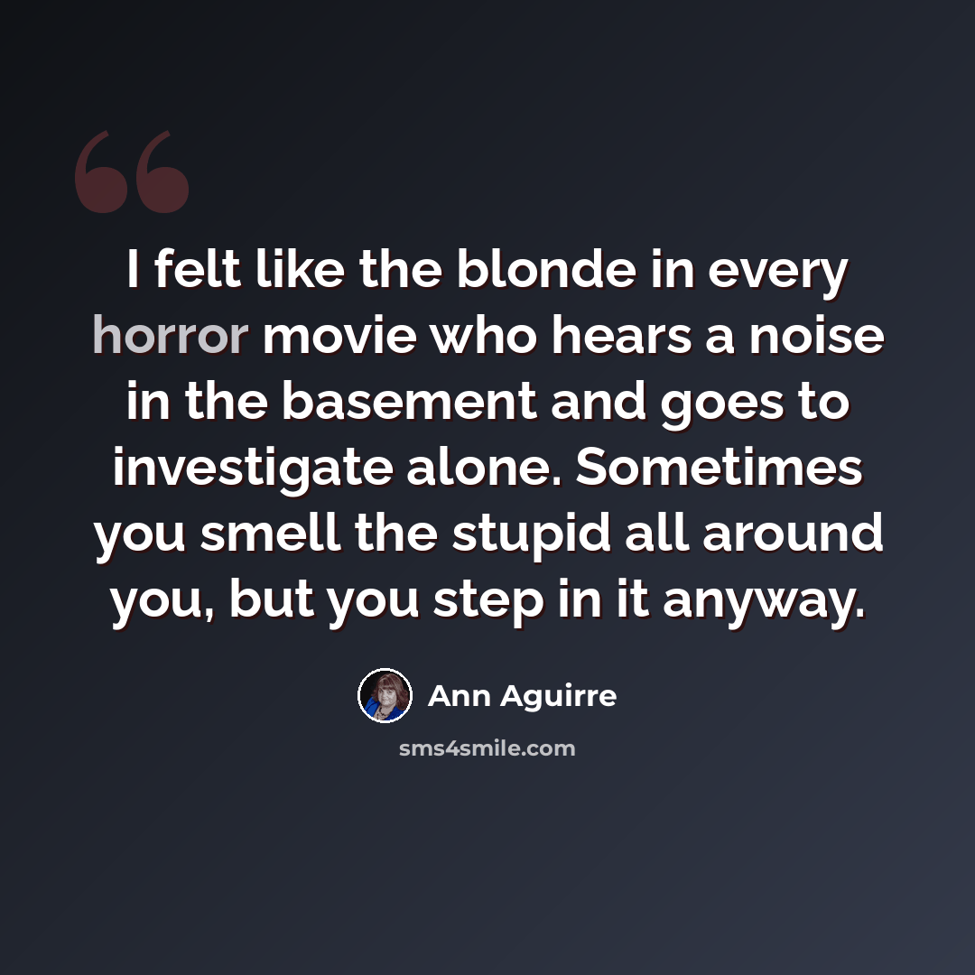 “I felt like the blonde in every horror movie who hears a noise in the basement and goes to investigate alone. Sometimes you smell the stupid all around you, but you step in it anyway.” quote by Ann Aguirre
