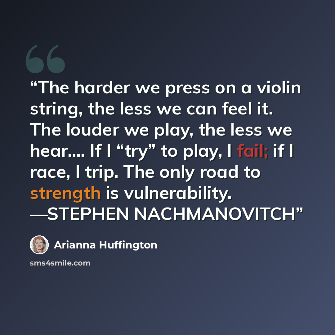 “The harder we press on a violin string, the less we can feel it. The louder we play, the less we hear.… If I “try” to play, I fail; if I race, I trip. The only road to strength is vulnerability. —STEPHEN NACHMANOVITCH” quote by Arianna Huffington