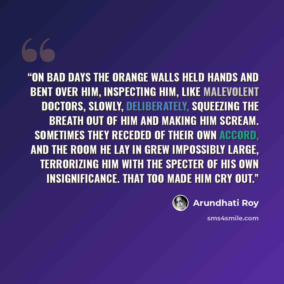“On bad days the orange walls held hands and bent over him, inspecting him, like malevolent doctors, slowly, deliberately, squeezing the breath out of him and making him scream. Sometimes they receded of their own accord, and the room he lay in grew impossibly large, terrorizing him with the…” quote by Arundhati Roy