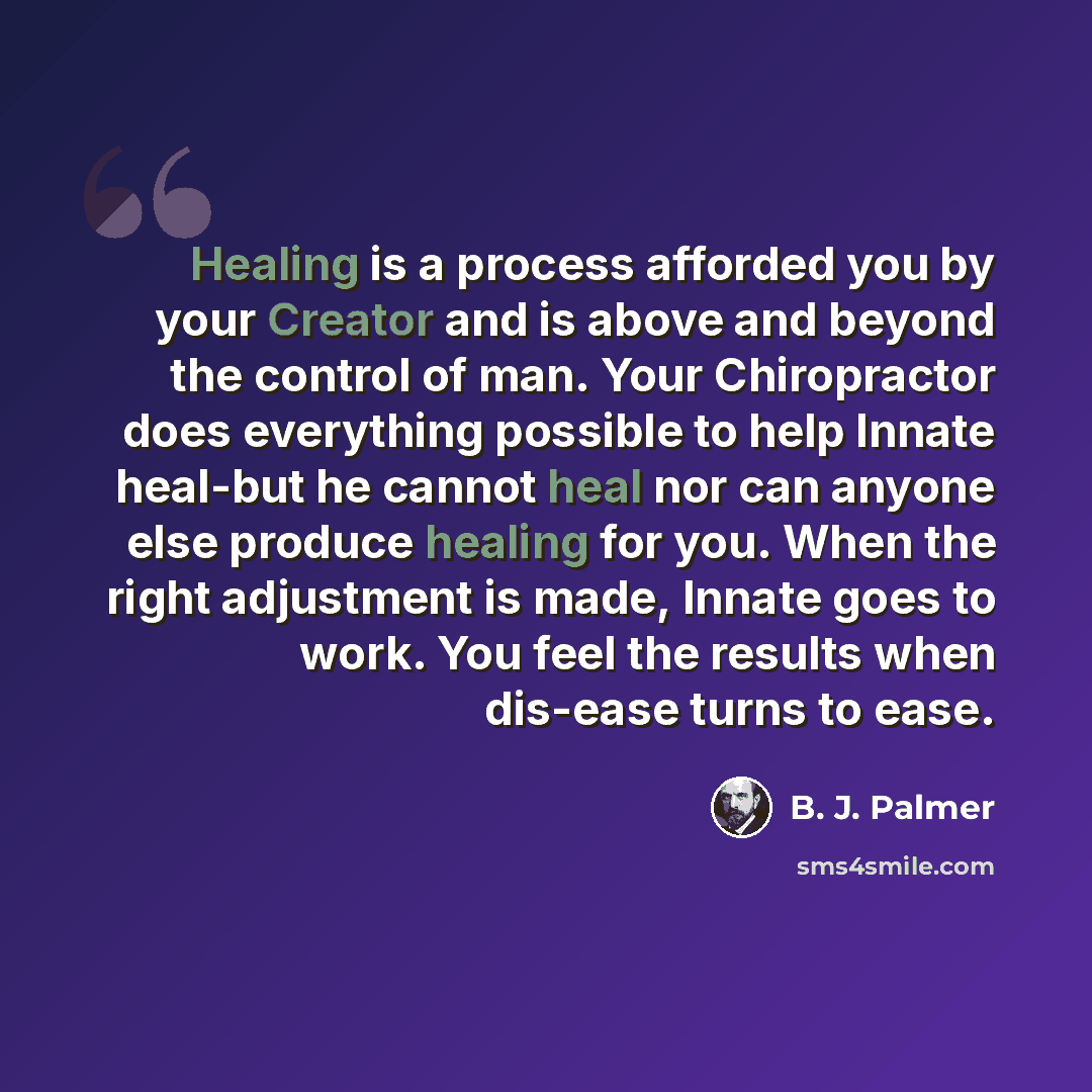 “Healing is a process afforded you by your Creator and is above and beyond the control of man. Your Chiropractor does everything possible to help Innate heal-but he cannot heal nor can anyone else produce healing for you. When the right adjustment is made, Innate goes to work. You feel the results…” quote by B. J. Palmer