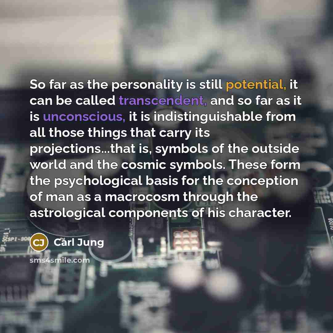 “So far as the personality is still potential, it can be called transcendent, and so far as it is unconscious, it is indistinguishable from all those things that carry its projections...that is, symbols of the outside world and the cosmic symbols. These form the psychological basis for the…” quote by Carl Jung