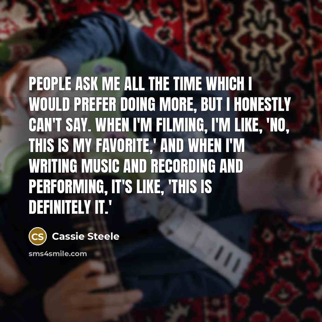 “People ask me all the time which I would prefer doing more, but I honestly can't say. When I'm filming, I'm like, 'No, this is my favorite,' and when I'm writing music and recording and performing, it's like, 'This is definitely it.'” quote by Cassie Steele