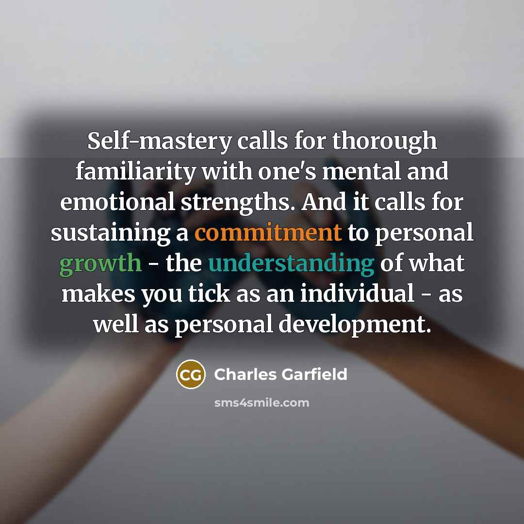 “Self-mastery calls for thorough familiarity with one's mental and emotional strengths. And it calls for sustaining a commitment to personal growth - the understanding of what makes you tick as an individual - as well as personal development.” quote by Charles Garfield