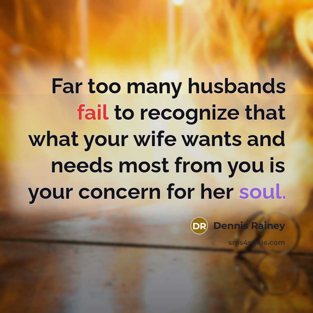 “Far too many husbands fail to recognize that what your wife wants and needs most from you is your concern for her soul.” quote by Dennis Rainey