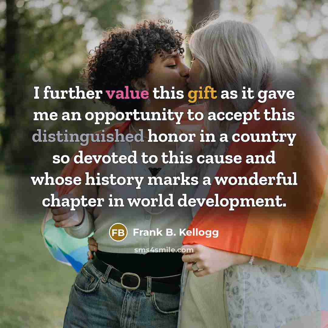 “I further value this gift as it gave me an opportunity to accept this distinguished honor in a country so devoted to this cause and whose history marks a wonderful chapter in world development.” quote by Frank B. Kellogg