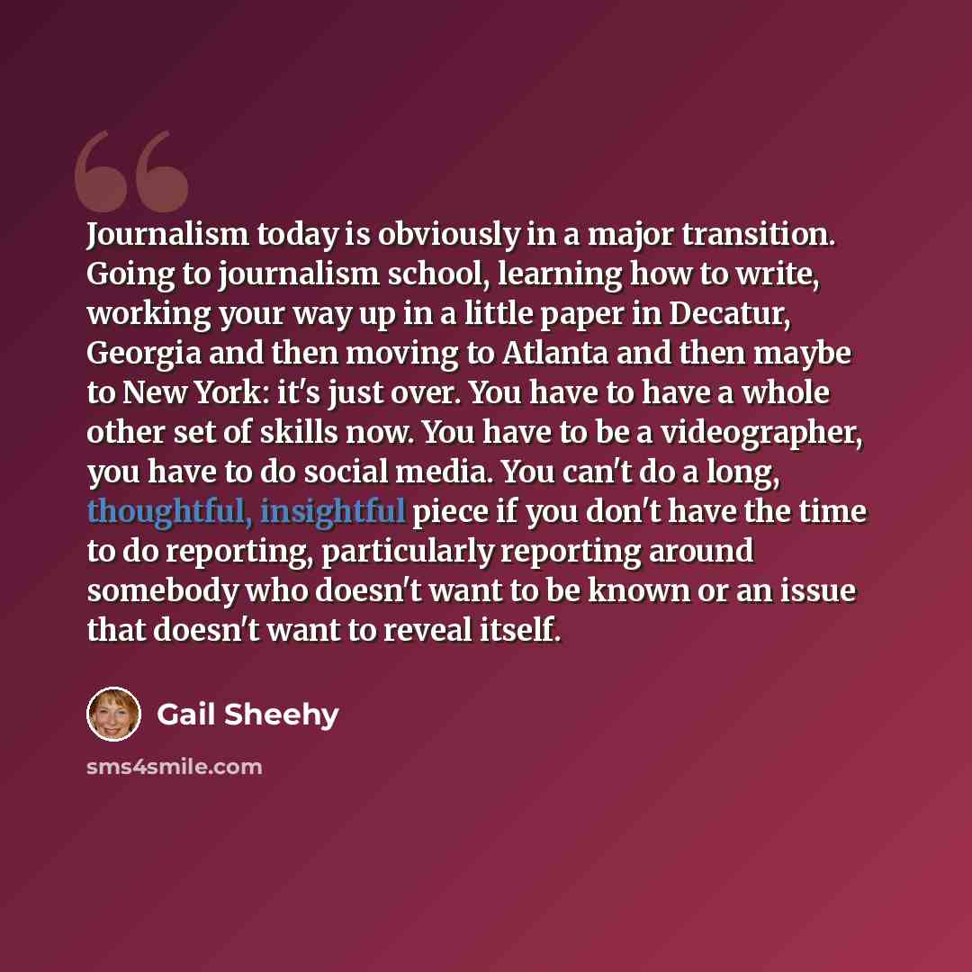 “Journalism today is obviously in a major transition. Going to journalism school, learning how to write, working your way up in a little paper in Decatur, Georgia and then moving to Atlanta and then maybe to New York: it's just over. You have to have a whole other set of skills now. You have to be…” quote by Gail Sheehy