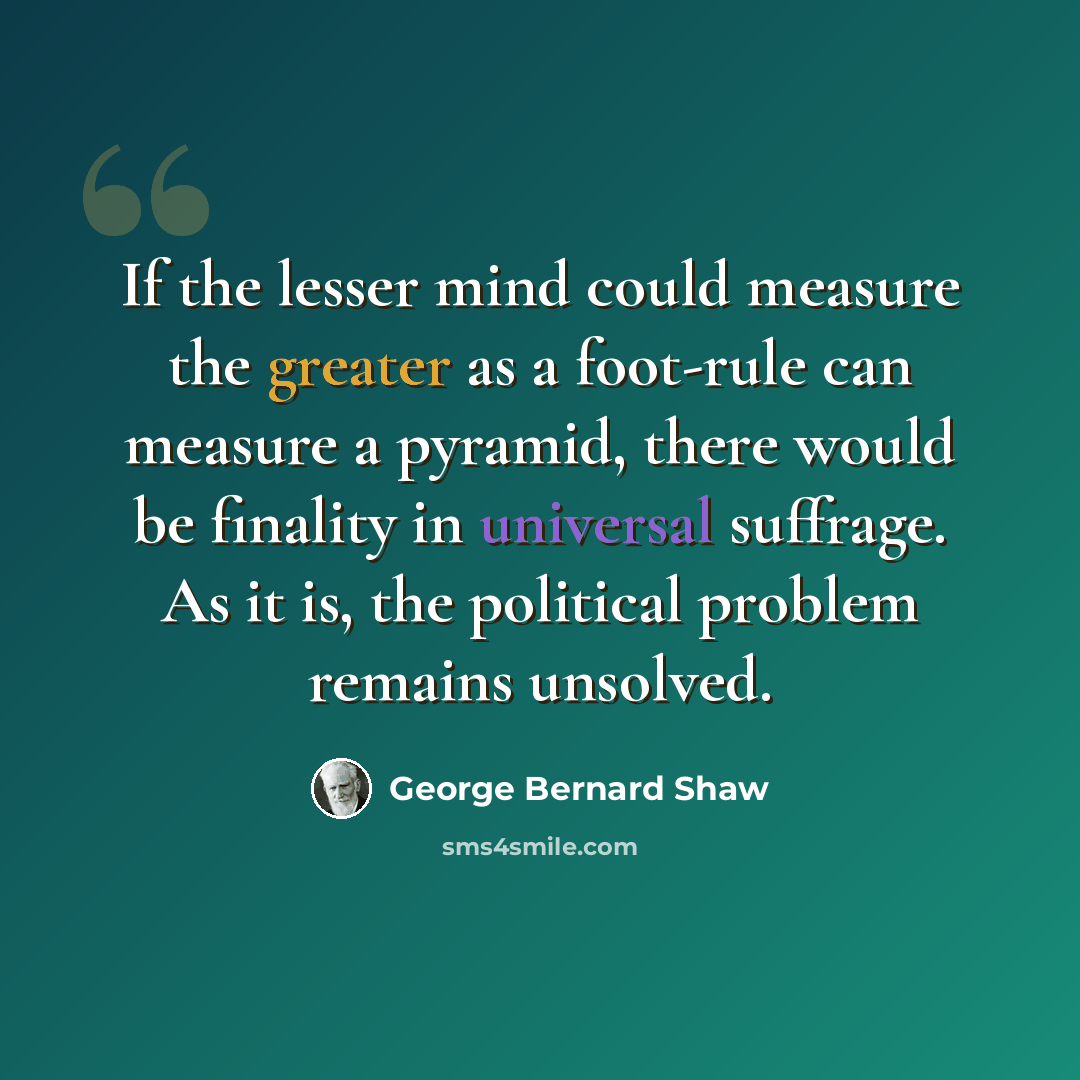 “If the lesser mind could measure the greater as a foot-rule can measure a pyramid, there would be finality in universal suffrage. As it is, the political problem remains unsolved.” quote by George Bernard Shaw