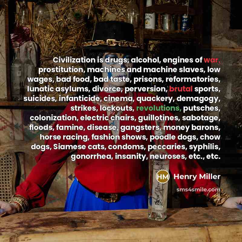 “Civilization is drugs, alcohol, engines of war, prostitution, machines and machine slaves, low wages, bad food, bad taste, prisons, reformatories, lunatic asylums, divorce, perversion, brutal sports, suicides, infanticide, cinema, quackery, demagogy, strikes, lockouts, revolutions, putsches…” quote by Henry Miller
