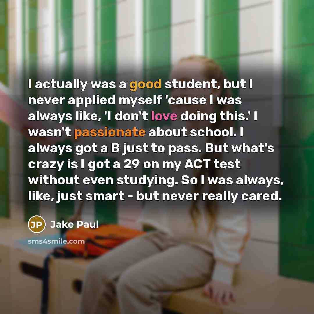 “I actually was a good student, but I never applied myself 'cause I was always like, 'I don't love doing this.' I wasn't passionate about school. I always got a B just to pass. But what's crazy is I got a 29 on my ACT test without even studying. So I was always, like, just smart - but never really…” quote by Jake Paul