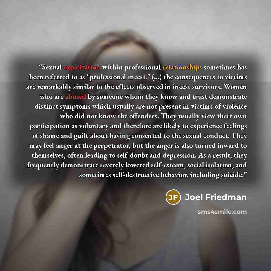 “Sexual exploitation within professional relationships sometimes has been referred to as "professional incest." (...) the consequences to victims are remarkably similar to the effects observed in incest survivors. Women who are abused by someone whom they know and trust demonstrate distinct…” quote by Joel Friedman