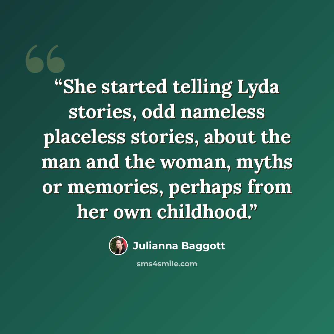 “She started telling Lyda stories, odd nameless placeless stories, about the man and the woman, myths or memories, perhaps from her own childhood.” quote by Julianna Baggott