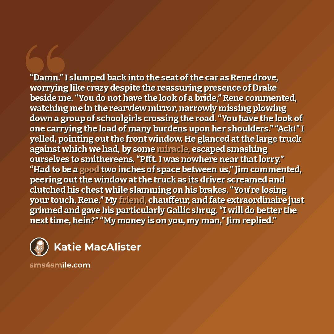 “Damn.” I slumped back into the seat of the car as Rene drove, worrying like crazy despite the reassuring presence of Drake beside me. “You do not have the look of a bride,” Rene commented, watching me in the rearview mirror, narrowly missing plowing down a group of schoolgirls crossing the road…” quote by Katie MacAlister