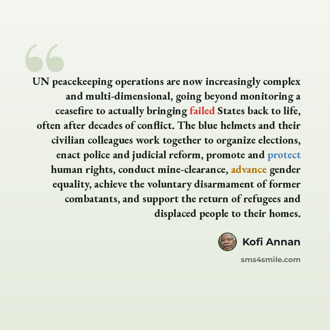 “UN peacekeeping operations are now increasingly complex and multi-dimensional, going beyond monitoring a ceasefire to actually bringing failed States back to life, often after decades of conflict. The blue helmets and their civilian colleagues work together to organize elections, enact police and…” quote by Kofi Annan
