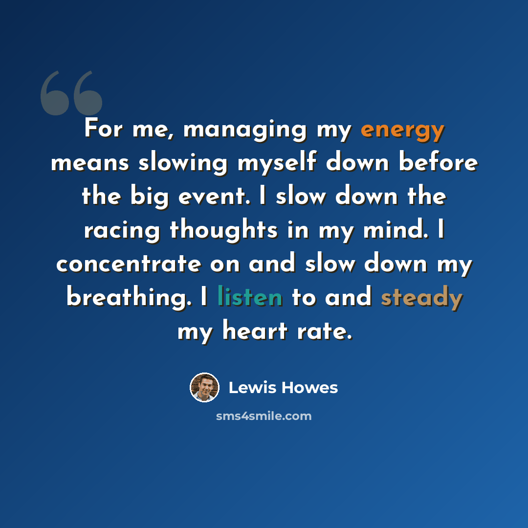 “For me, managing my energy means slowing myself down before the big event. I slow down the racing thoughts in my mind. I concentrate on and slow down my breathing. I listen to and steady my heart rate.” quote by Lewis Howes