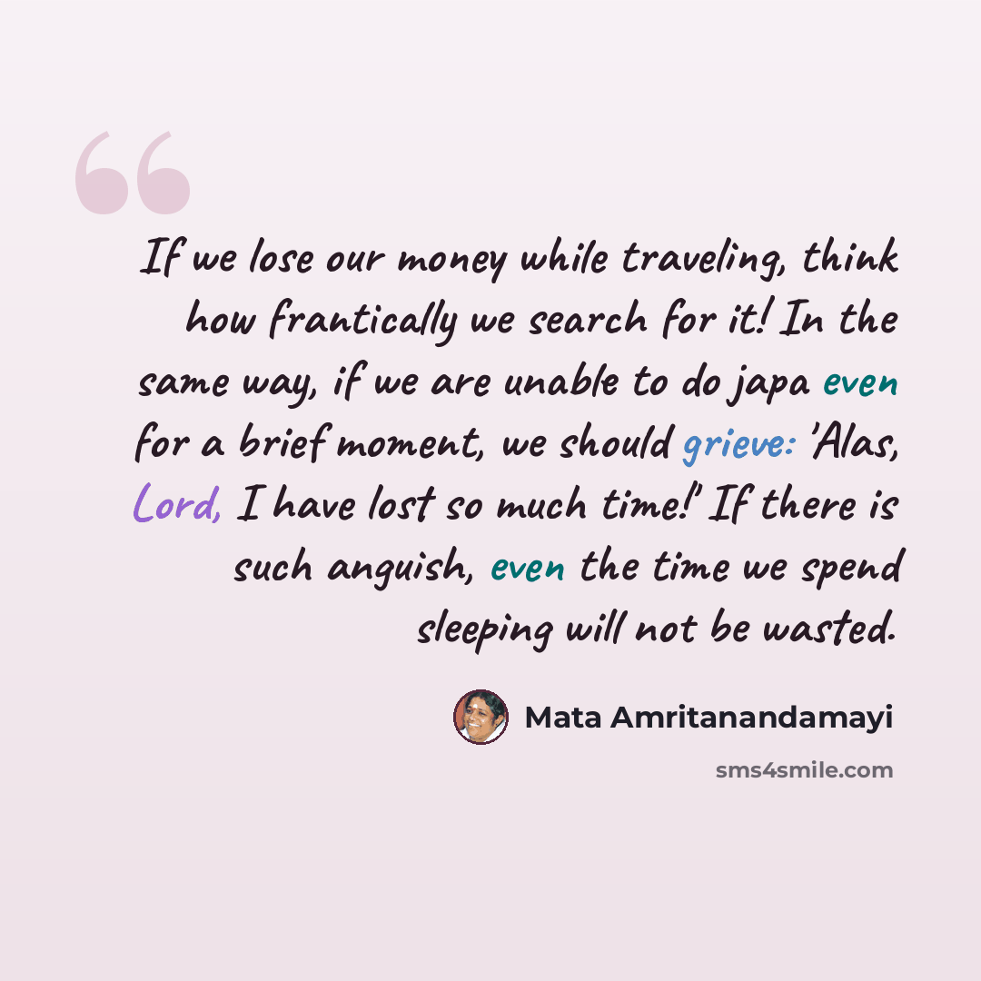 “If we lose our money while traveling, think how frantically we search for it! In the same way, if we are unable to do japa even for a brief moment, we should grieve: 'Alas, Lord, I have lost so much time!' If there is such anguish, even the time we spend sleeping will not be wasted.” quote by Mata Amritanandamayi