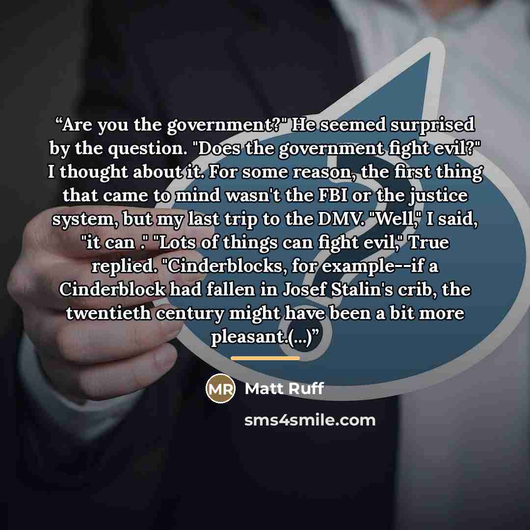 “Are you the government?" He seemed surprised by the question. "Does the government fight evil?" I thought about it. For some reason, the first thing that came to mind wasn't the FBI or the justice system, but my last trip to the DMV. "Well," I said, "it can ." "Lots of things can fight evil," True…” quote by Matt Ruff