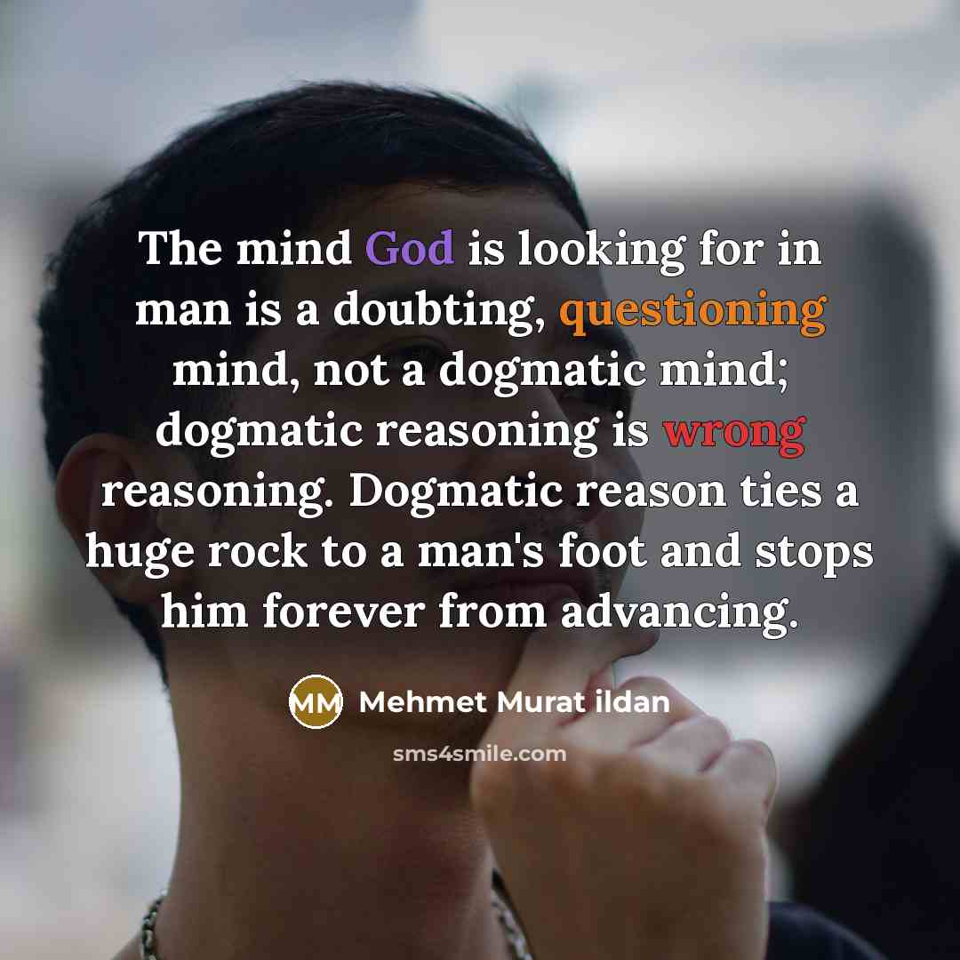 “The mind God is looking for in man is a doubting, questioning mind, not a dogmatic mind; dogmatic reasoning is wrong reasoning. Dogmatic reason ties a huge rock to a man's foot and stops him forever from advancing.” quote by Mehmet Murat Ildan