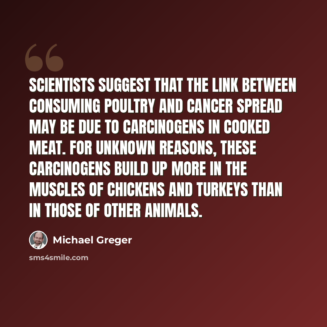 “Scientists suggest that the link between consuming poultry and cancer spread may be due to carcinogens in cooked meat. For unknown reasons, these carcinogens build up more in the muscles of chickens and turkeys than in those of other animals.” quote by Michael Greger
