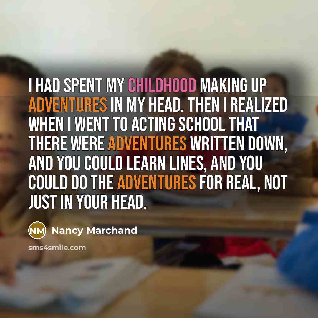“I had spent my childhood making up adventures in my head. Then I realized when I went to acting school that there were adventures written down, and you could learn lines, and you could do the adventures for real, not just in your head.” quote by Nancy Marchand