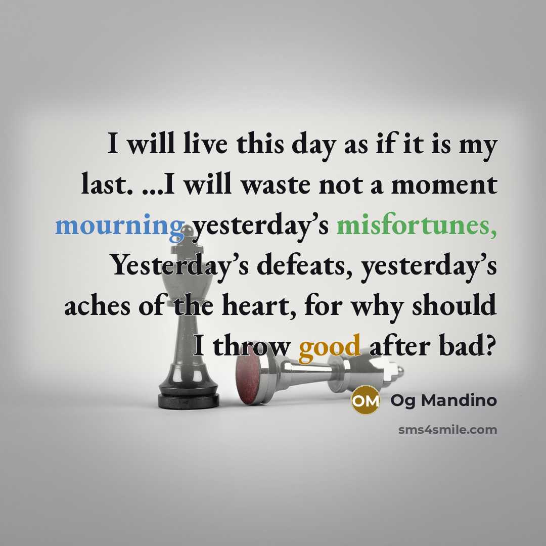 “I will live this day as if it is my last. …I will waste not a moment mourning yesterday’s misfortunes, Yesterday’s defeats, yesterday’s aches of the heart, for why should I throw good after bad?” quote by Og Mandino
