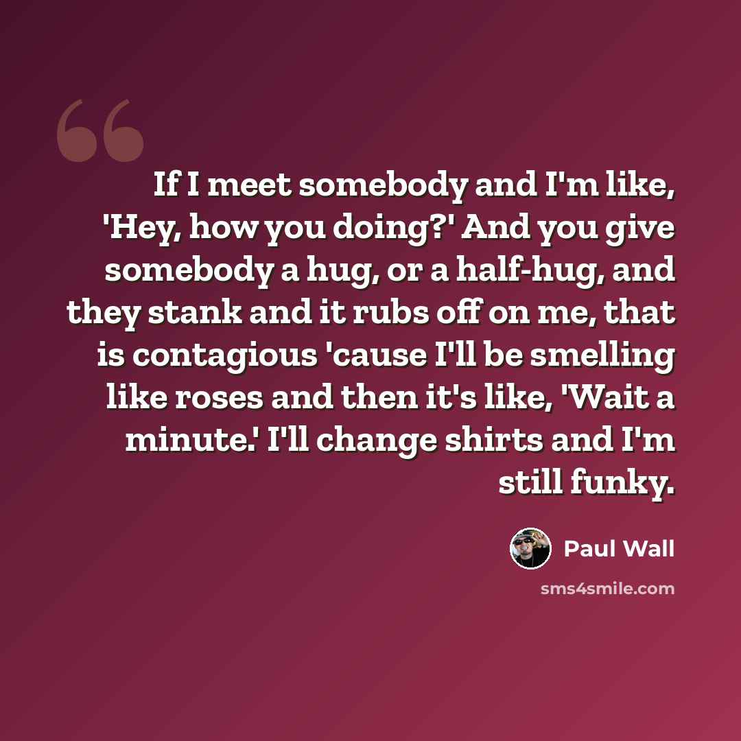“If I meet somebody and I'm like, 'Hey, how you doing?' And you give somebody a hug, or a half-hug, and they stank and it rubs off on me, that is contagious 'cause I'll be smelling like roses and then it's like, 'Wait a minute.' I'll change shirts and I'm still funky.” quote by Paul Wall