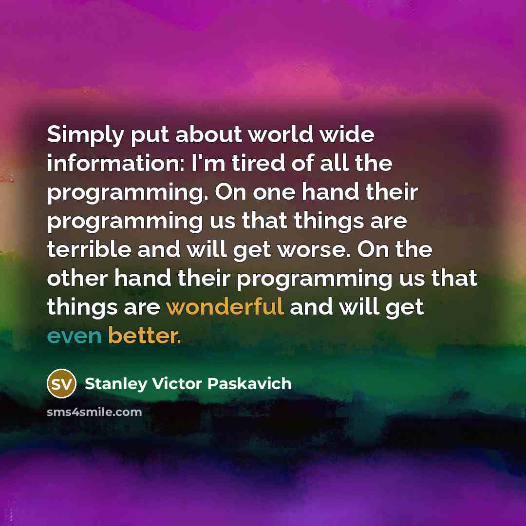 “Simply put about world wide information: I'm tired of all the programming. On one hand their programming us that things are terrible and will get worse. On the other hand their programming us that things are wonderful and will get even better.” quote by Stanley Victor Paskavich