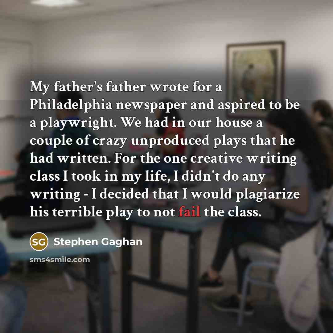 “My father's father wrote for a Philadelphia newspaper and aspired to be a playwright. We had in our house a couple of crazy unproduced plays that he had written. For the one creative writing class I took in my life, I didn't do any writing - I decided that I would plagiarize his terrible play to…” quote by Stephen Gaghan
