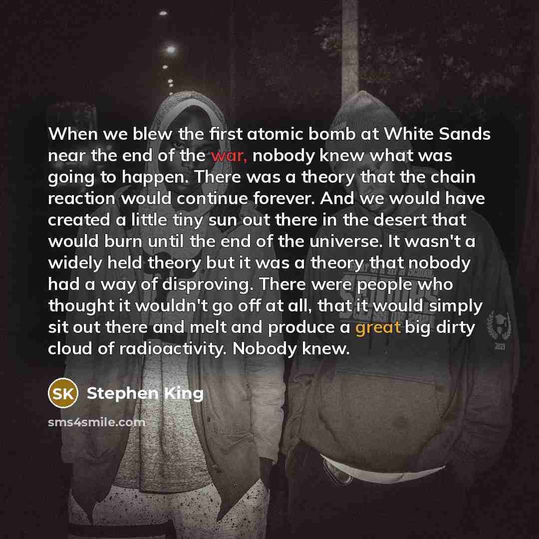 “When we blew the first atomic bomb at White Sands near the end of the war, nobody knew what was going to happen. There was a theory that the chain reaction would continue forever. And we would have created a little tiny sun out there in the desert that would burn until the end of the universe. It…” quote by Stephen King