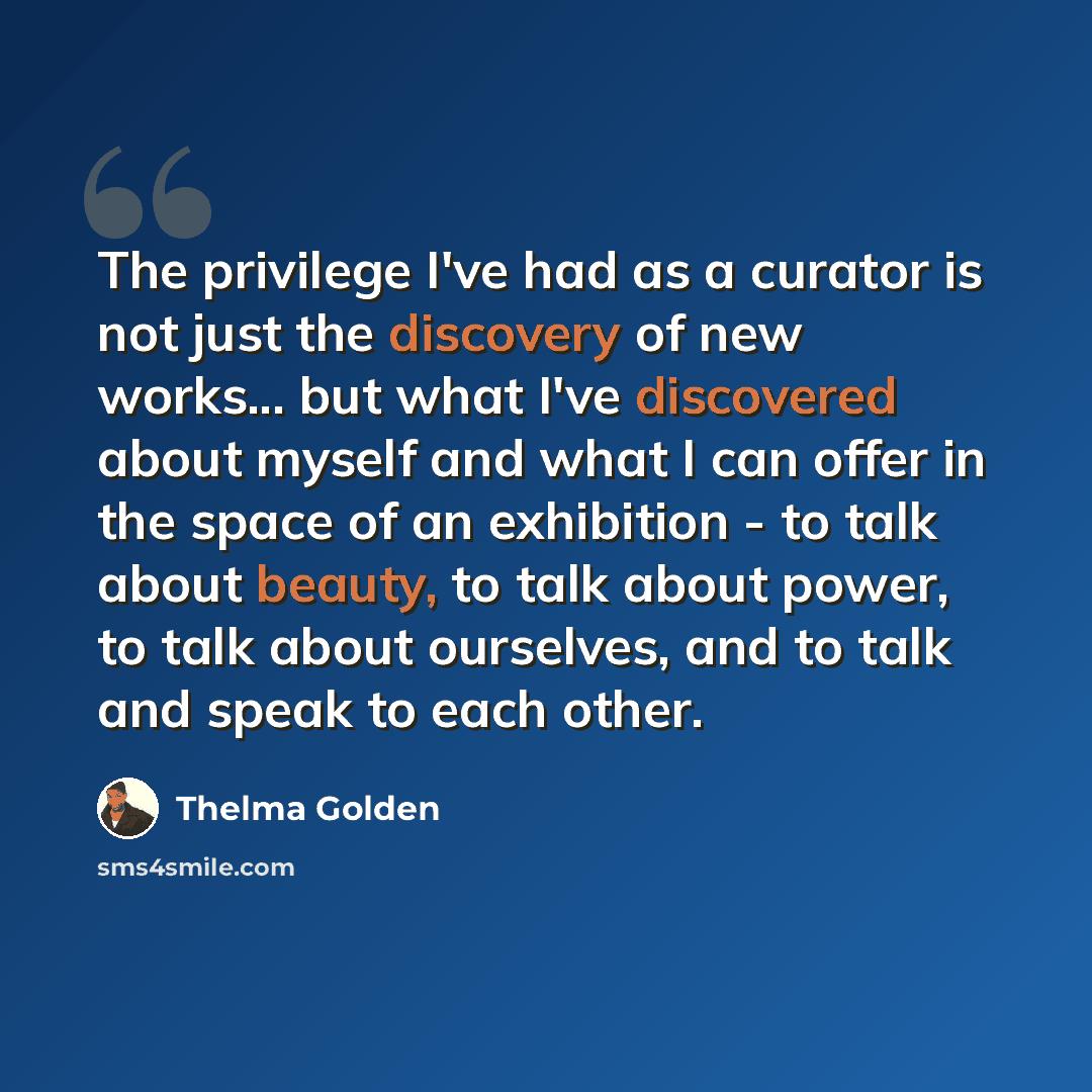 “The privilege I've had as a curator is not just the discovery of new works... but what I've discovered about myself and what I can offer in the space of an exhibition - to talk about beauty, to talk about power, to talk about ourselves, and to talk and speak to each other.” quote by Thelma Golden